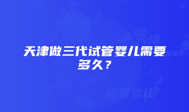 天津做三代试管婴儿需要多久？