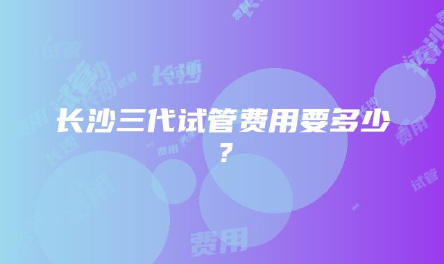 长沙三代试管费用要多少？