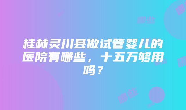 桂林灵川县做试管婴儿的医院有哪些，十五万够用吗？