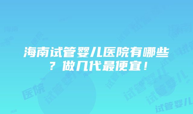 海南试管婴儿医院有哪些？做几代最便宜！