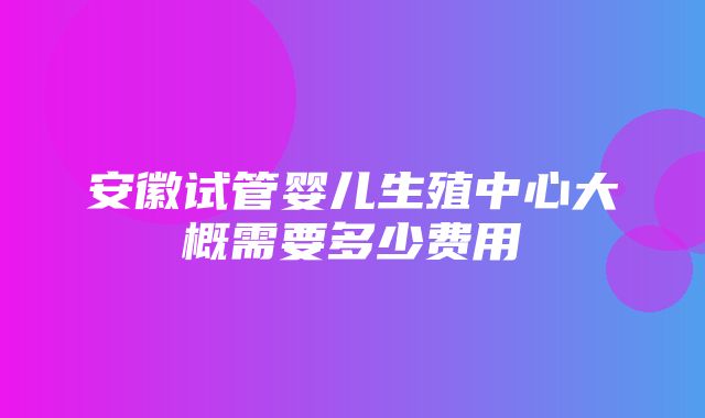 安徽试管婴儿生殖中心大概需要多少费用