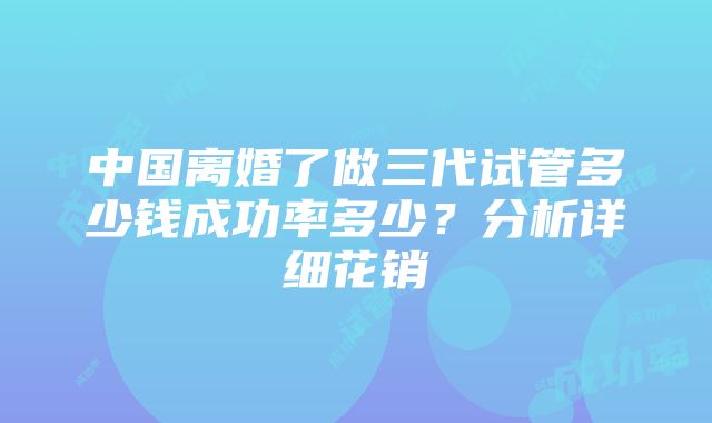 中国离婚了做三代试管多少钱成功率多少？分析详细花销