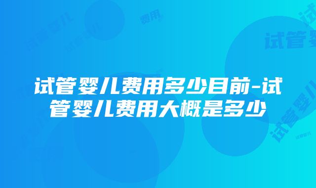 试管婴儿费用多少目前-试管婴儿费用大概是多少