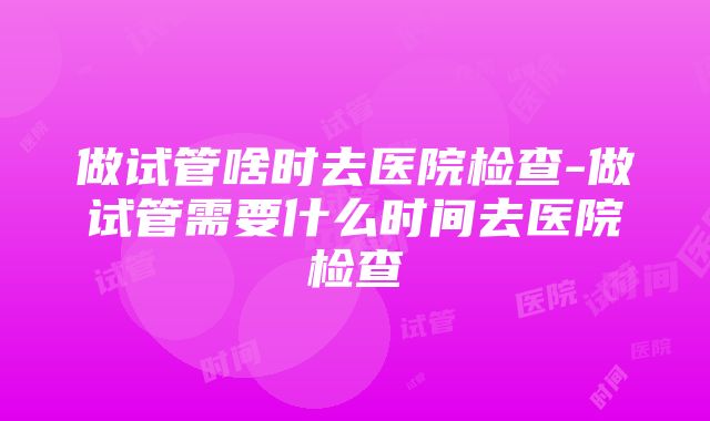 做试管啥时去医院检查-做试管需要什么时间去医院检查