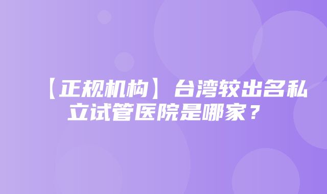 【正规机构】台湾较出名私立试管医院是哪家？