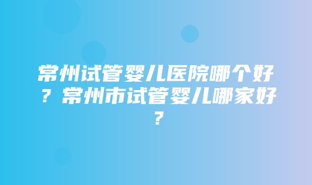 常州试管婴儿医院哪个好？常州市试管婴儿哪家好？