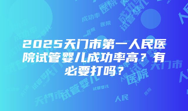 2025天门市第一人民医院试管婴儿成功率高？有必要打吗？