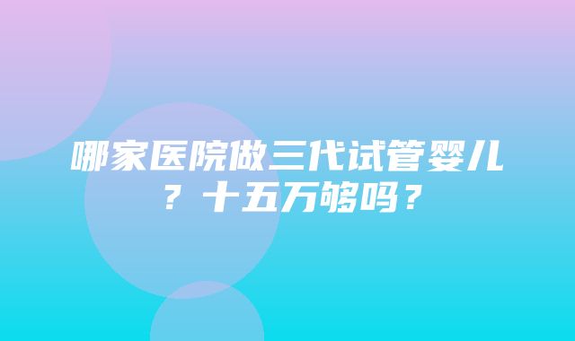 哪家医院做三代试管婴儿？十五万够吗？