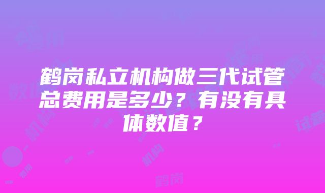 鹤岗私立机构做三代试管总费用是多少？有没有具体数值？