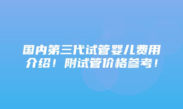 国内第三代试管婴儿费用介绍！附试管价格参考！