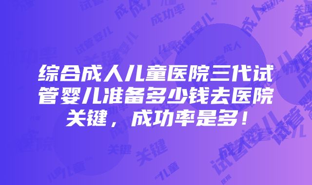 综合成人儿童医院三代试管婴儿准备多少钱去医院关键，成功率是多！