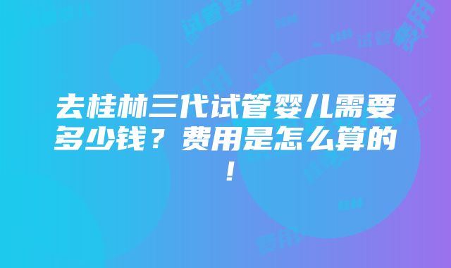 去桂林三代试管婴儿需要多少钱？费用是怎么算的！