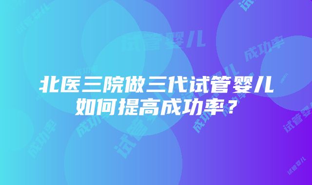 北医三院做三代试管婴儿如何提高成功率？