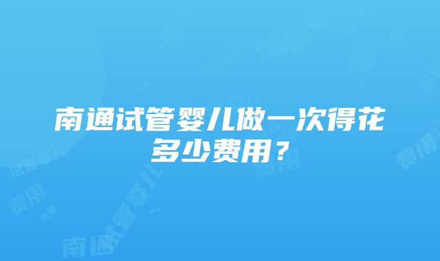 南通试管婴儿做一次得花多少费用？