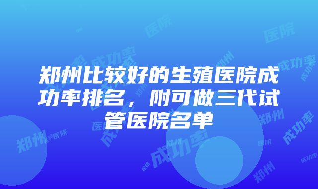 郑州比较好的生殖医院成功率排名，附可做三代试管医院名单