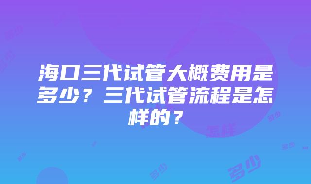 海口三代试管大概费用是多少？三代试管流程是怎样的？