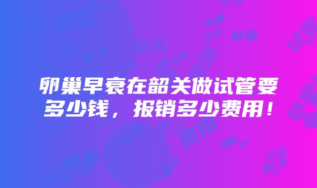 卵巢早衰在韶关做试管要多少钱，报销多少费用！