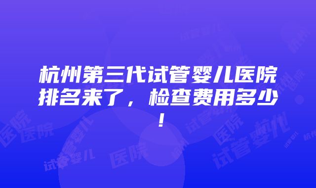 杭州第三代试管婴儿医院排名来了，检查费用多少！