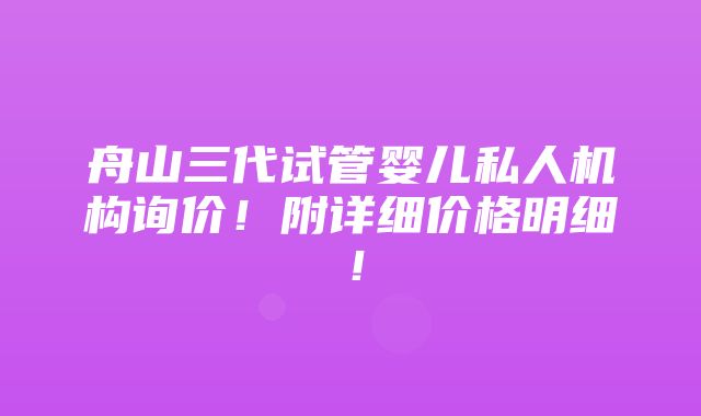 舟山三代试管婴儿私人机构询价！附详细价格明细！