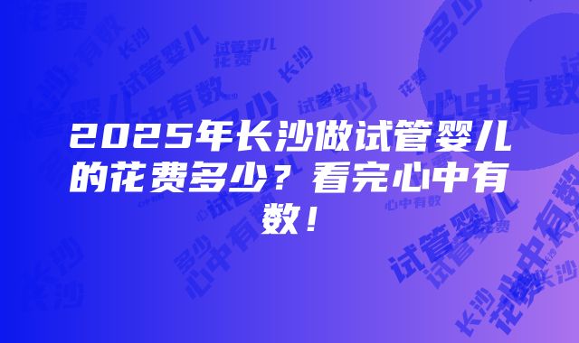 2025年长沙做试管婴儿的花费多少？看完心中有数！