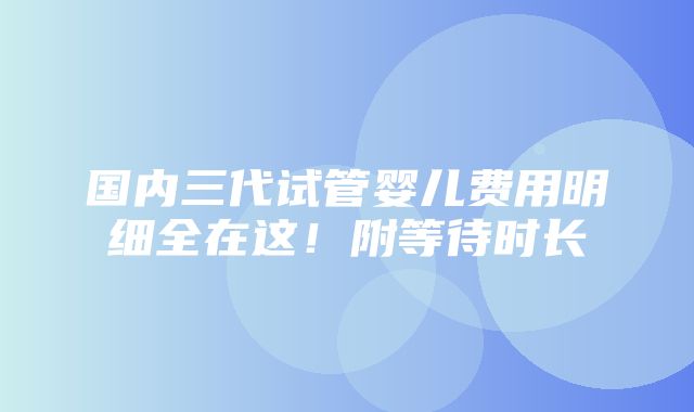 国内三代试管婴儿费用明细全在这！附等待时长