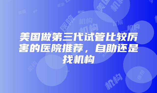 美国做第三代试管比较厉害的医院推荐，自助还是找机构