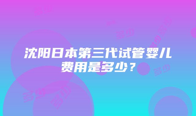 沈阳日本第三代试管婴儿费用是多少？