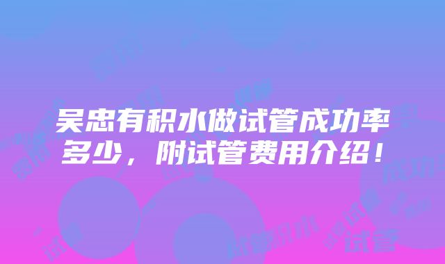 吴忠有积水做试管成功率多少，附试管费用介绍！