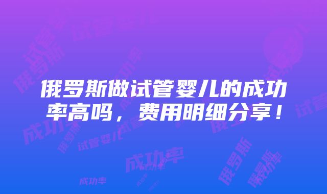 俄罗斯做试管婴儿的成功率高吗，费用明细分享！