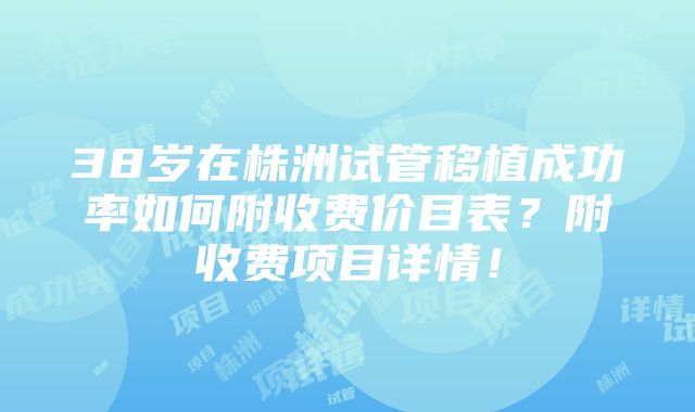 38岁在株洲试管移植成功率如何附收费价目表？附收费项目详情！