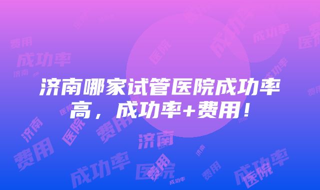 济南哪家试管医院成功率高，成功率+费用！