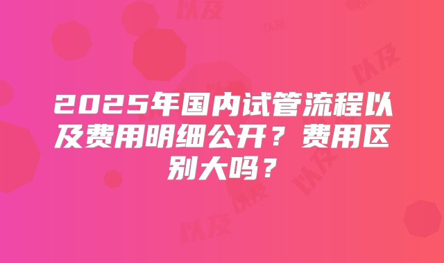 2025年国内试管流程以及费用明细公开？费用区别大吗？