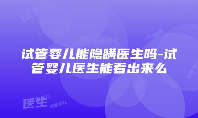 试管婴儿能隐瞒医生吗-试管婴儿医生能看出来么