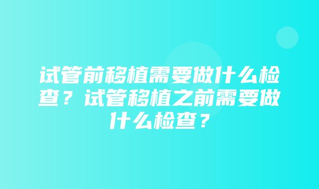 试管前移植需要做什么检查？试管移植之前需要做什么检查？