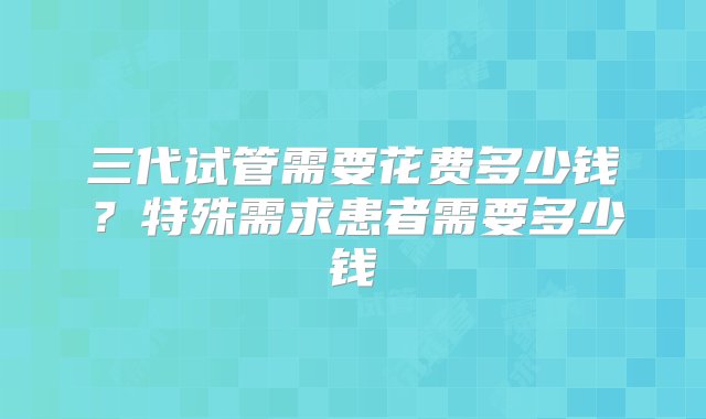 三代试管需要花费多少钱？特殊需求患者需要多少钱