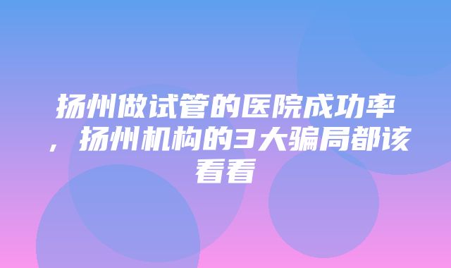 扬州做试管的医院成功率，扬州机构的3大骗局都该看看