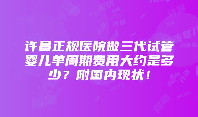 许昌正规医院做三代试管婴儿单周期费用大约是多少？附国内现状！