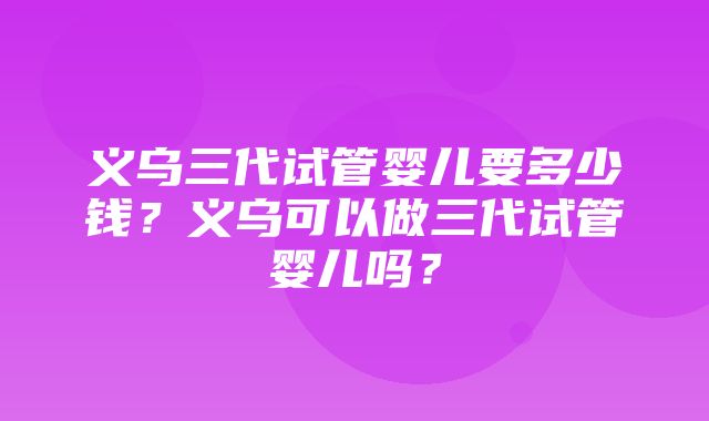 义乌三代试管婴儿要多少钱？义乌可以做三代试管婴儿吗？