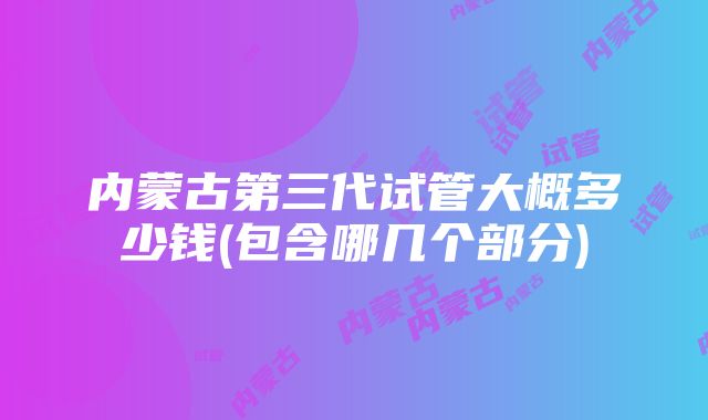 内蒙古第三代试管大概多少钱(包含哪几个部分)