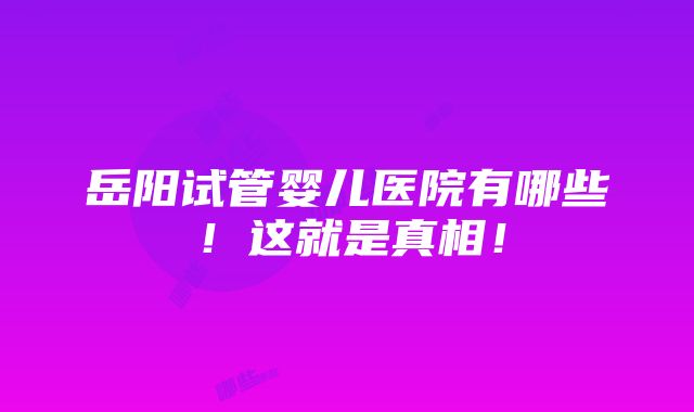 岳阳试管婴儿医院有哪些！这就是真相！