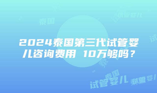 2024泰国第三代试管婴儿咨询费用 10万够吗？