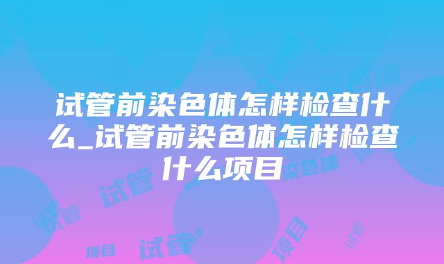 试管前染色体怎样检查什么_试管前染色体怎样检查什么项目