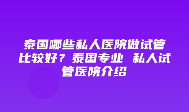 泰国哪些私人医院做试管比较好？泰国专业 私人试管医院介绍