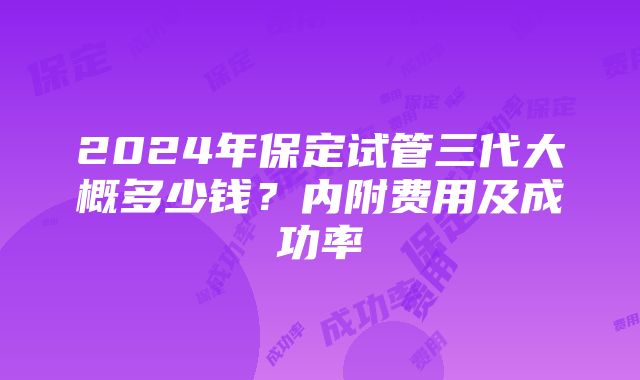 2024年保定试管三代大概多少钱？内附费用及成功率