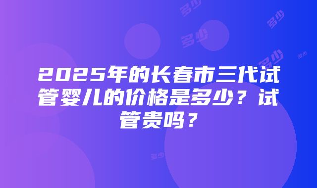 2025年的长春市三代试管婴儿的价格是多少？试管贵吗？