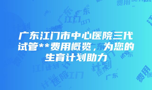 广东江门市中心医院三代试管**费用概览，为您的生育计划助力