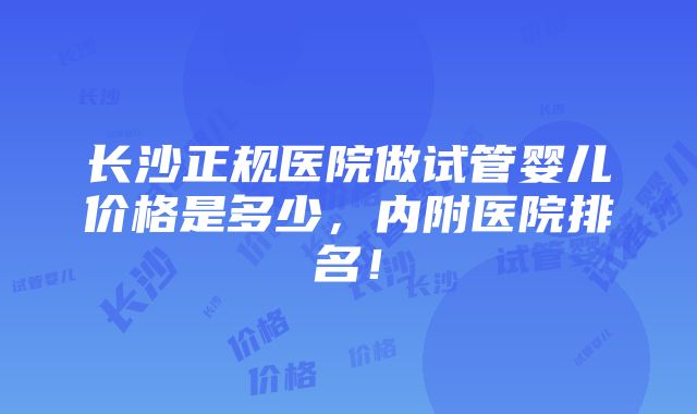 长沙正规医院做试管婴儿价格是多少，内附医院排名！