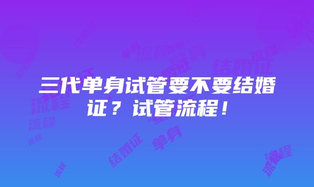 三代单身试管要不要结婚证？试管流程！