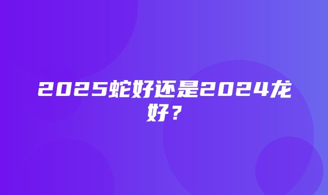 2025蛇好还是2024龙好？