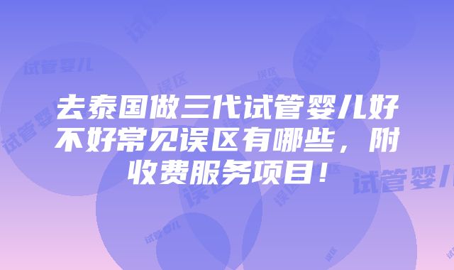 去泰国做三代试管婴儿好不好常见误区有哪些，附收费服务项目！